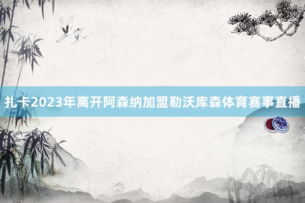 扎卡2023年离开阿森纳加盟勒沃库森体育赛事直播