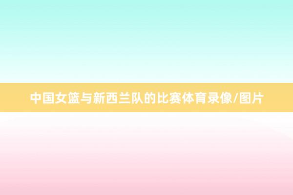 中国女篮与新西兰队的比赛体育录像/图片