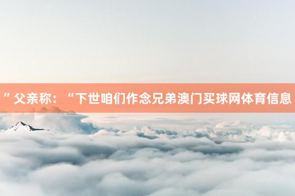 ”父亲称：“下世咱们作念兄弟澳门买球网体育信息