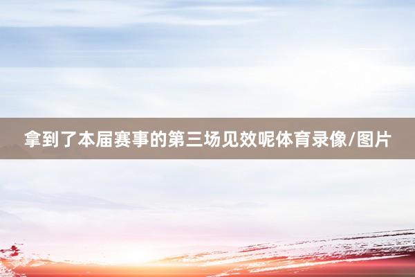 拿到了本届赛事的第三场见效呢体育录像/图片