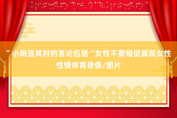 ”小豌豆其时的言论包括“女性不要短促展现女性性情体育录像/图片