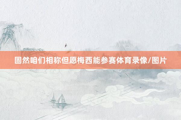 固然咱们相称但愿梅西能参赛体育录像/图片