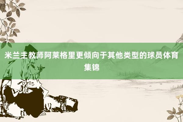 米兰主教师阿莱格里更倾向于其他类型的球员体育集锦