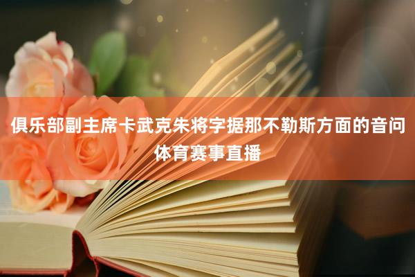 俱乐部副主席卡武克朱将字据那不勒斯方面的音问体育赛事直播