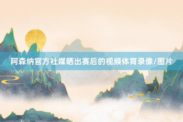 阿森纳官方社媒晒出赛后的视频体育录像/图片
