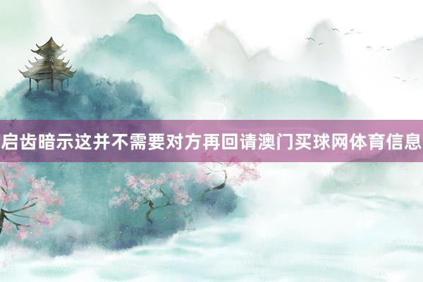 启齿暗示这并不需要对方再回请澳门买球网体育信息