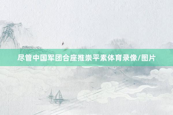 尽管中国军团合座推崇平素体育录像/图片