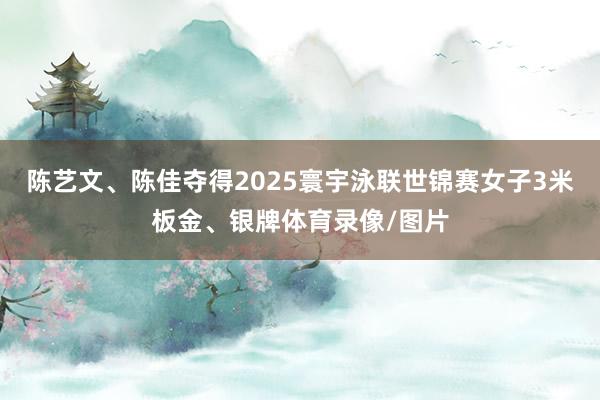 陈艺文、陈佳夺得2025寰宇泳联世锦赛女子3米板金、银牌体育录像/图片