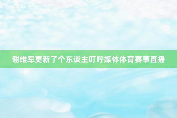 谢维军更新了个东谈主叮咛媒体体育赛事直播