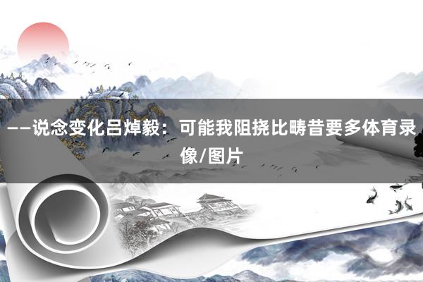 ——说念变化吕焯毅：可能我阻挠比畴昔要多体育录像/图片
