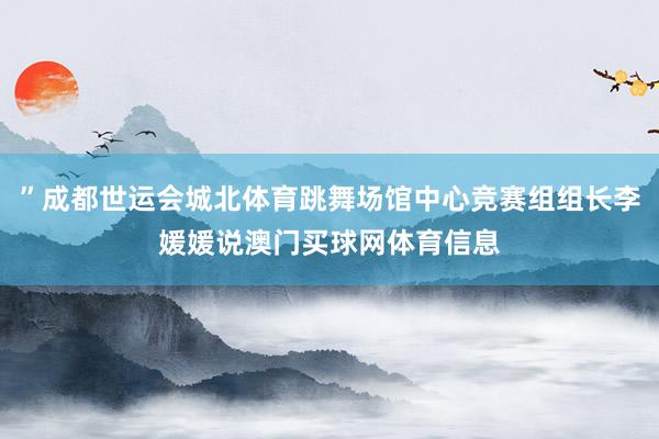 ”成都世运会城北体育跳舞场馆中心竞赛组组长李媛媛说澳门买球网体育信息