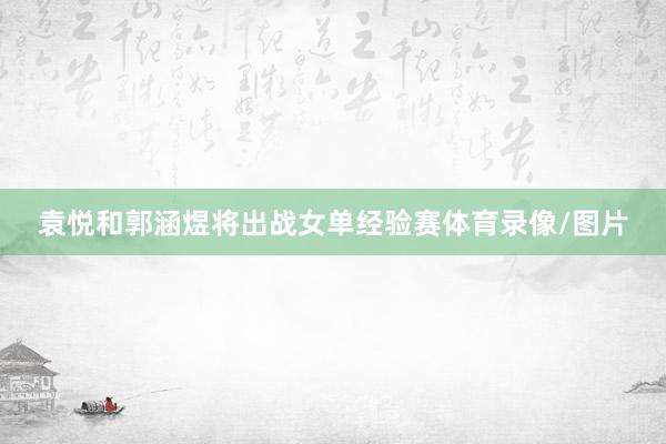 袁悦和郭涵煜将出战女单经验赛体育录像/图片