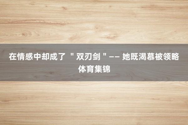 在情感中却成了 "双刃剑"—— 她既渴慕被领略体育集锦