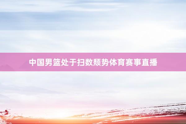 中国男篮处于扫数颓势体育赛事直播