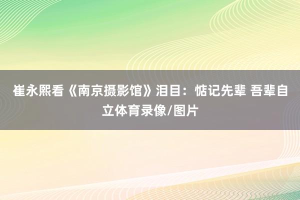 崔永熙看《南京摄影馆》泪目：惦记先辈 吾辈自立体育录像/图片