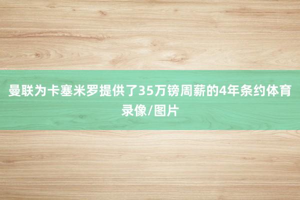曼联为卡塞米罗提供了35万镑周薪的4年条约体育录像/图片