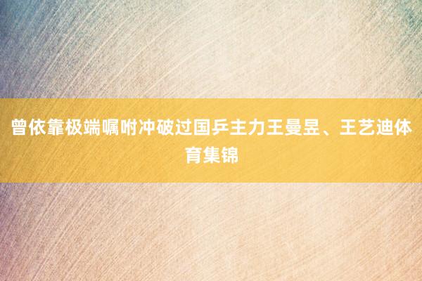 曾依靠极端嘱咐冲破过国乒主力王曼昱、王艺迪体育集锦