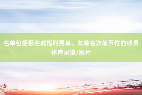 名单包括报名戒指时男单、女单名次前五位的球员体育录像/图片