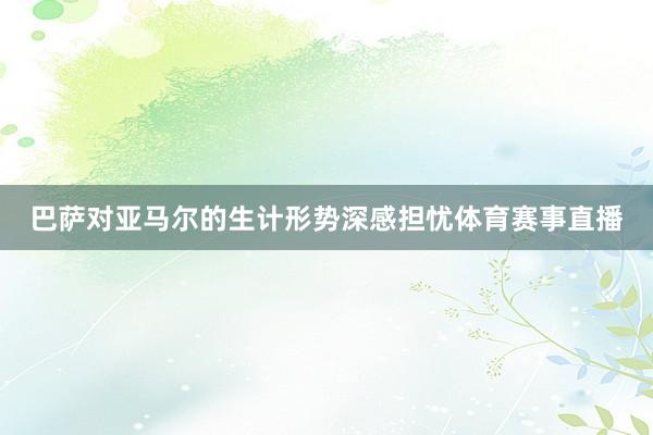 巴萨对亚马尔的生计形势深感担忧体育赛事直播
