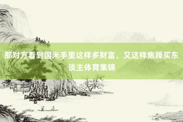 那对方看到国米手里这样多财富、又这样焦躁买东谈主体育集锦
