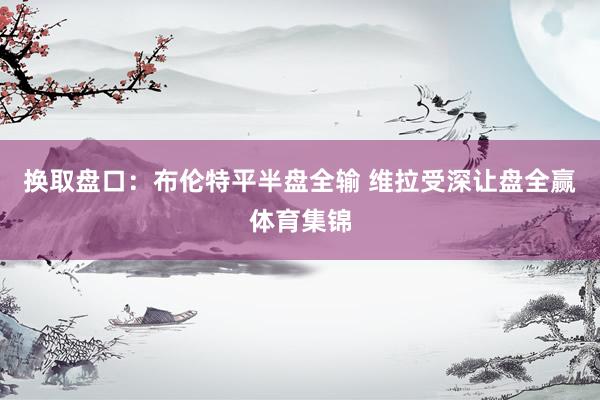 换取盘口：布伦特平半盘全输 维拉受深让盘全赢体育集锦