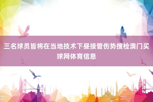三名球员皆将在当地技术下昼接管伤势搜检澳门买球网体育信息