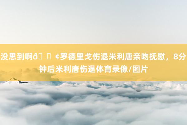 没思到啊😢罗德里戈伤退米利唐亲吻抚慰，8分钟后米利唐伤退体育录像/图片