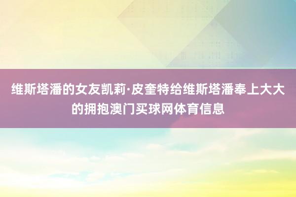 维斯塔潘的女友凯莉·皮奎特给维斯塔潘奉上大大的拥抱澳门买球网体育信息