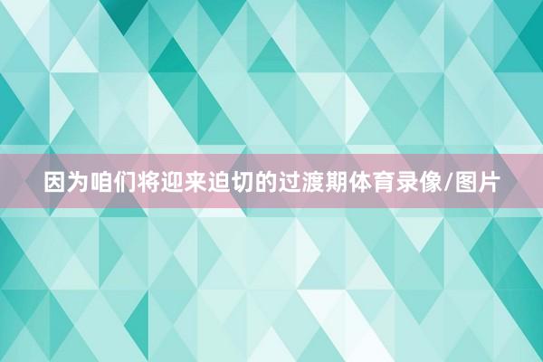 因为咱们将迎来迫切的过渡期体育录像/图片