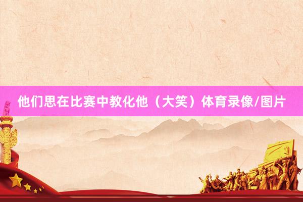 他们思在比赛中教化他（大笑）体育录像/图片