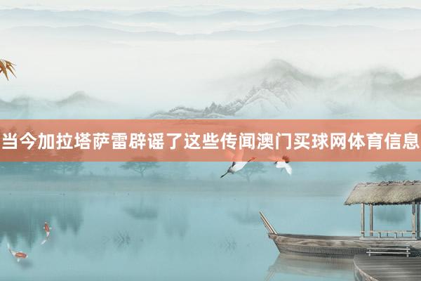 当今加拉塔萨雷辟谣了这些传闻澳门买球网体育信息