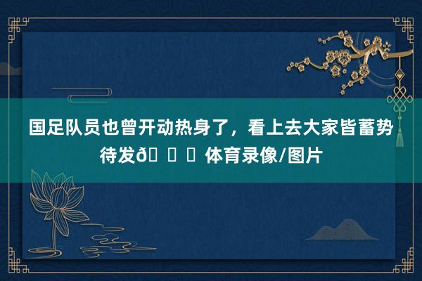 国足队员也曾开动热身了，看上去大家皆蓄势待发👊体育录像/图片