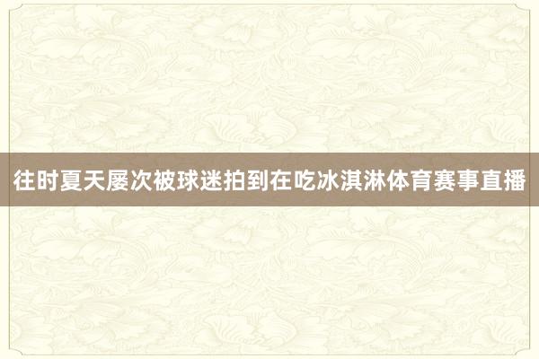 往时夏天屡次被球迷拍到在吃冰淇淋体育赛事直播