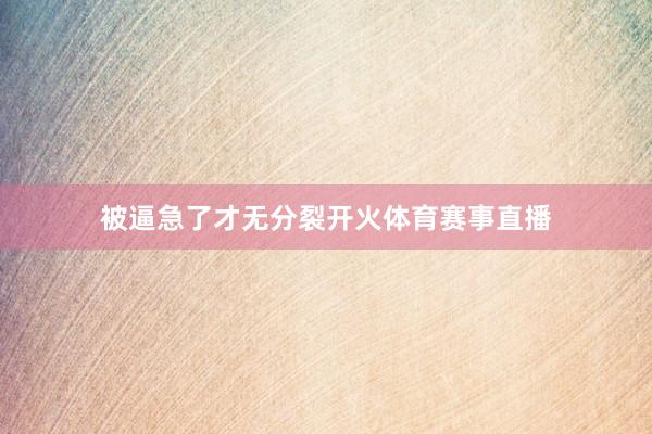 被逼急了才无分裂开火体育赛事直播