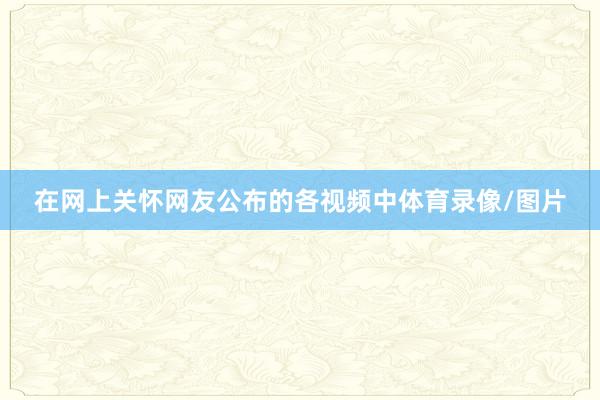 在网上关怀网友公布的各视频中体育录像/图片