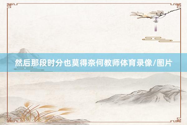 然后那段时分也莫得奈何教师体育录像/图片