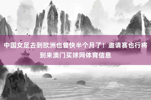 中国女足去到欧洲也曾快半个月了！邀请赛也行将到来澳门买球网体育信息