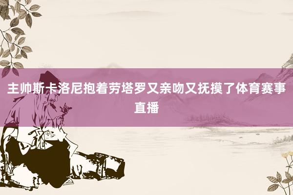 主帅斯卡洛尼抱着劳塔罗又亲吻又抚摸了体育赛事直播