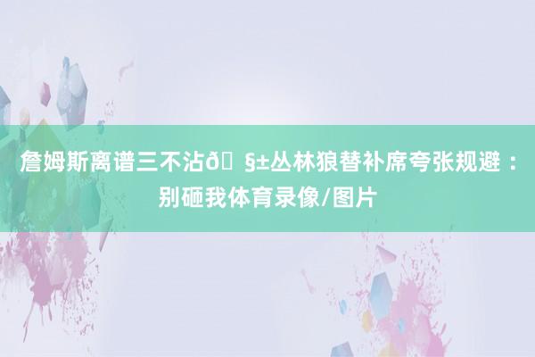 詹姆斯离谱三不沾🧱丛林狼替补席夸张规避 ：别砸我体育录像/图片