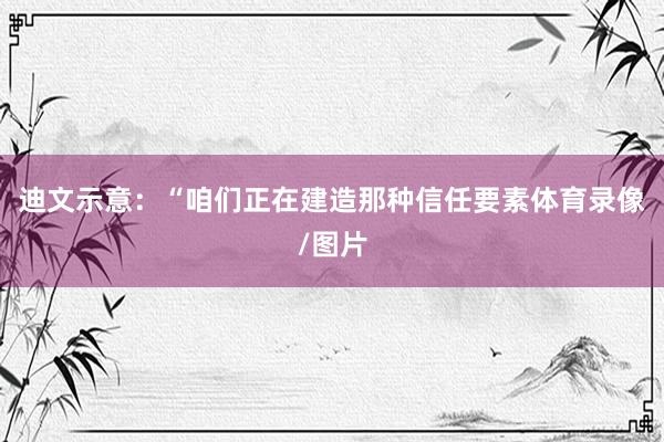 迪文示意：“咱们正在建造那种信任要素体育录像/图片