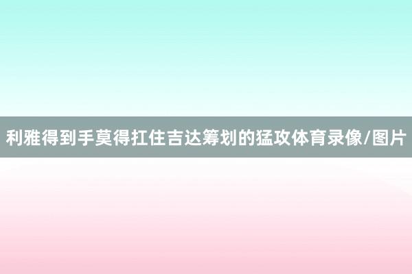 利雅得到手莫得扛住吉达筹划的猛攻体育录像/图片