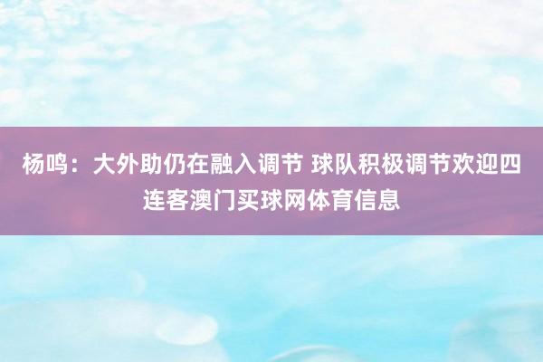 杨鸣：大外助仍在融入调节 球队积极调节欢迎四连客澳门买球网体育信息