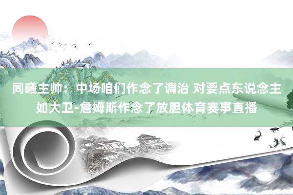 同曦主帅：中场咱们作念了调治 对要点东说念主如大卫-詹姆斯作念了放胆体育赛事直播