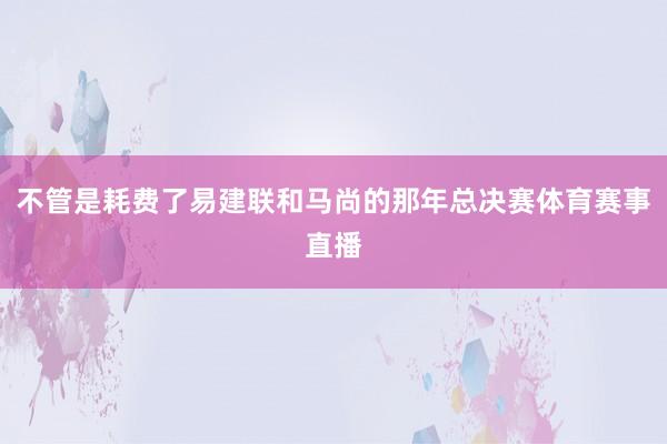 不管是耗费了易建联和马尚的那年总决赛体育赛事直播