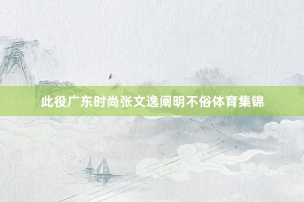 此役广东时尚张文逸阐明不俗体育集锦