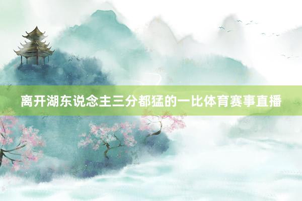 离开湖东说念主三分都猛的一比体育赛事直播