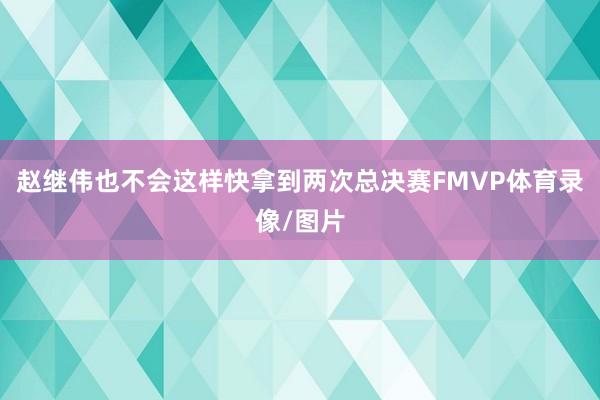 赵继伟也不会这样快拿到两次总决赛FMVP体育录像/图片