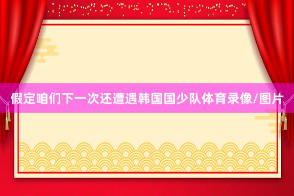 假定咱们下一次还遭遇韩国国少队体育录像/图片
