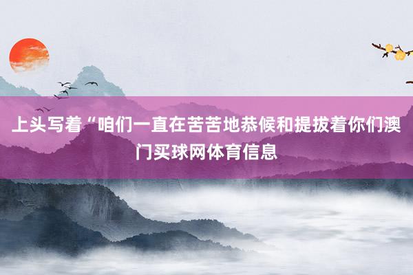 上头写着“咱们一直在苦苦地恭候和提拔着你们澳门买球网体育信息