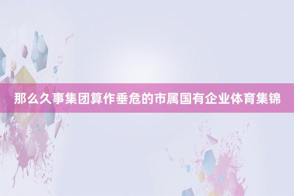 那么久事集团算作垂危的市属国有企业体育集锦